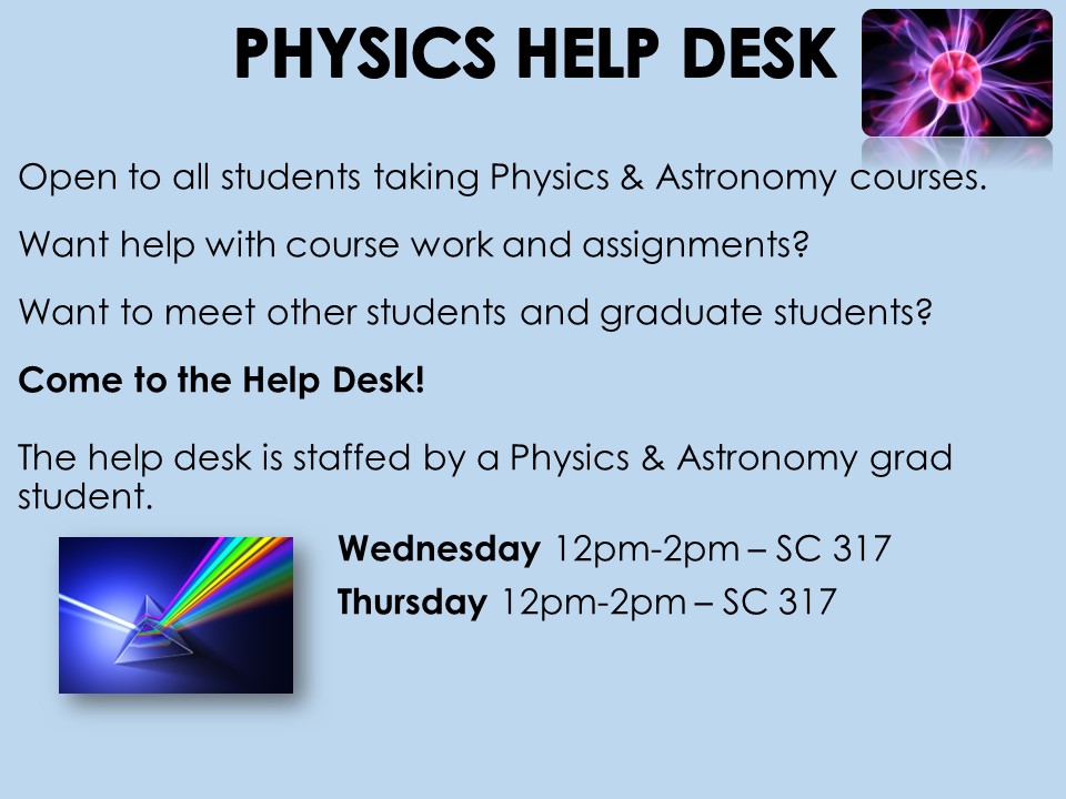 The Physics Help Desk will be offering weekly drop-in sessions open to all students taking Physics & Astronomy courses. Come by and ask questions and get help with course work and assignments. Please see the details below:  Wednesday 12pm-2pm SC 317  Thursdays 12pm –2pm SC 317 