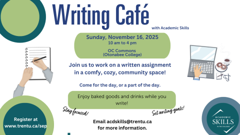 Writing Cafe is an event where students can work on written assignments with the support of Academic Skills Instructors. It is located in the Otonabee College Commons on Sunday, November 16 from 10 am to 4pm. Free snacks and beverages are provided. Students can sign up at www.trentu.ca/sep. There are two images on the graphic: one of a pair of hands poised above a blank page, one hand holding a pen. The second image is of a lap top and a hand poised, ready to type, with a cup of coffee and donuts, a notepad