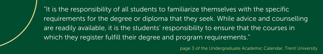 "It is the responsibility of all students to familiarize themselves with the specific requirements for the degree or diploma that they seek. While advice and counselling are readily available, it is the students' responsibility to ensure that the courses in which they register fulfill their degree and program requirements." referenced from page 3 of the Undergraduate Academic Calendar at Trent University.