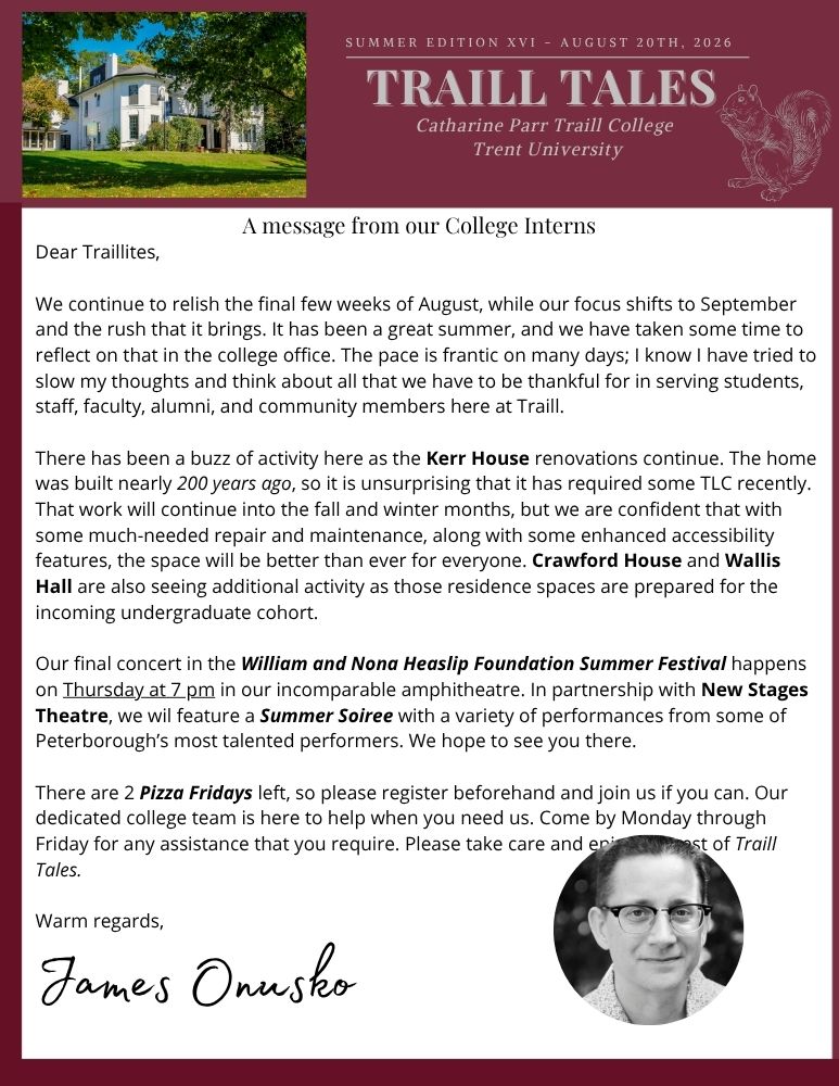 Dear Traillites, We continue to relish the final few weeks of August, while our focus shifts to September and the rush that it brings. It has been a great summer, and we have taken some time to reflect on that in the college office. The pace is frantic on many days; I know I have tried to slow my thoughts and think about all that we have to be thankful for in serving students, staff, faculty, alumni, and community members here at Traill. There has been a buzz of activity here as the Kerr House renovations continue. The home was built nearly 200 years ago, so it is unsurprising that it has required some TLC recently. That work will continue into the fall and winter months, but we are confident that with some much-needed repair and maintenance, along with some enhanced accessibility features, the space will be better than ever for everyone. Crawford House and Wallis Hall are also seeing additional activity as those residence spaces are prepared for the incoming undergraduate cohort. Our final concert in the William and Nona Heaslip Foundation Summer Festival happens on Thursday at 7 pm in our incomparable amphitheatre. In partnership with New Stages Theatre, we wil feature a Summer Soiree with a variety of performances from some of Peterborough’s most talented performers. We hope to see you there. There are 2 Pizza Fridays left, so please register beforehand and join us if you can. Our dedicated college team is here to help when you need us. Come by Monday through Friday for any assistance that you require. Please take care and enjoy the rest of Traill Tales. Warm regards, James Onusko