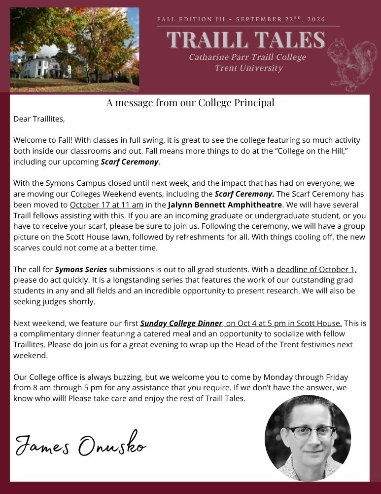 Dear Traillites, Welcome to Fall! With classes in full swing, it is great to see the college featuring so much activity both inside our classrooms and out. Fall means more things to do at the “College on the Hill,” including our upcoming Scarf Ceremony. With the Symons Campus closed until next week, and the impact that has had on everyone, we are moving our Colleges Weekend events, including the Scarf Ceremony. The Scarf Ceremony has been moved to October 17 at 11 am in the Jalynn Bennett Amphitheatre. We will have several Traill fellows assisting with this. If you are an incoming graduate or undergraduate student, or you have to receive your scarf, please be sure to join us. Following the ceremony, we will have a group picture on the Scott House lawn, followed by refreshments for all. With things cooling off, the new scarves could not come at a better time. The call for Symons Series submissions is out to all grad students. With a deadline of October 1, please do act quickly. It is a longstanding series that features the work of our outstanding grad students in any and all fields and an incredible opportunity to present research. We will also be seeking judges shortly. Next weekend, we feature our first Sunday College Dinner, on Oct 4 at 5 pm in Scott House. This is a complimentary dinner featuring a catered meal and an opportunity to socialize with fellow Traillites. Please do join us for a great evening to wrap up the Head of the Trent festivities next weekend. Our College office is always buzzing, but we welcome you to come by Monday through Friday from 8 am through 5 pm for any assistance that you require. If we don’t have the answer, we know who will! Please take care and enjoy the rest of Traill Tales.