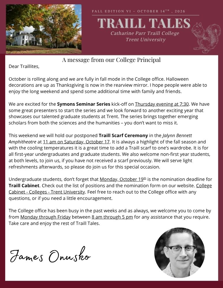 Dear Traillites, October is rolling along and we are fully in fall mode in the College office. Halloween decorations are up as Thanksgiving is now in the rearview mirror. I hope people were able to enjoy the long weekend and spend some additional time with family and friends. We are excited for the Symons Seminar Series kick-off on Thursday evening at 7:30. We have some great presenters to start the series and we look forward to another exciting year that showcases our talented graduate students at Trent. The series brings together emerging scholars from both the sciences and the humanities – you don’t want to miss it. This weekend we will hold our postponed Traill Scarf Ceremony in the Jalynn Bennett Amphitheatre at 11 am on Saturday, October 17. It is always a highlight of the fall season and with the cooling temperatures it is a great time to add a Traill scarf to one’s wardrobe. It is for all first-year undergraduates and graduate students. We also welcome non-first year students, at both levels, to join us, if you have not received a scarf previously. We will serve light refreshments afterwards, so please do join us for this special occasion. Undergraduate students, don’t forget that Monday, October 19th is the nomination deadline for Traill Cabinet. Check out the list of positions and the nomination form on our website. College Cabinet - Colleges - Trent University. Feel free to reach out to the College office with any questions, or if you need a little encouragement. The College office has been busy in the past weeks and as always, we welcome you to come by from Monday through Friday between 8 am through 5 pm for any assistance that you require. Take care and enjoy the rest of Traill Tales.James Onusko