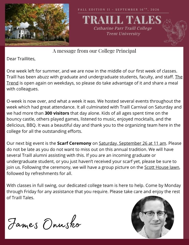 Fall Edition II - September 16th, 2026 Traill Tales Catharine Parr Traill College Trent University A message from our Principal Dear Traillites, One week left for summer, and we are now in the middle of our first week of classes. Traill has been abuzz with graduate and undergraduate students, faculty, and staff. The Trend is open again on weekdays, so please do take advantage of it and share a meal with colleagues. O-week is now over, and what a week it was. We hosted several events throughout the week which had great attendance. It all culminated with Traill Carnival on Saturday and we had more than 300 visitors that day alone. Kids of all ages spent time on the bouncy castle, others played games, listened to music, enjoyed mocktails, and the delicious, BBQ. It was a beautiful day and thank you to the organizing team here in the college for all the outstanding efforts. Our next big event is the Scarf Ceremony on Saturday, September 26 at 11 am. Please do not be late as you do not want to miss out on this annual tradition. We will have several Traill alumni assisting with this. If you are an incoming graduate or undergraduate student, or you just haven’t received your scarf yet, please be sure to join us. Following the ceremony, we will have a group picture on the Scott House lawn, followed by refreshments for all. With classes in full swing, our dedicated college team is here to help. Come by Monday through Friday for any assistance that you require. Please take care and enjoy the rest of Traill Tales. James Onusko