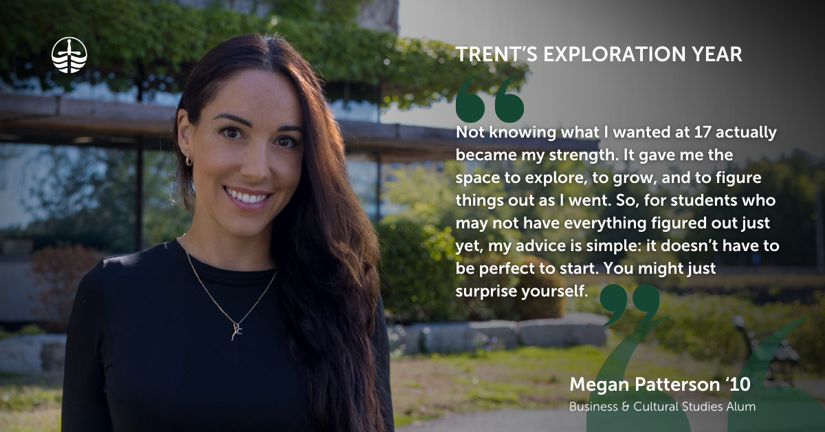 Megan Patterson Trent Alum Exploration Year Quote "Not knowing what I wanted at 17 actually became my strength. It gave me the space to explore, to grow, and to figure things out as I went. So, for students who may not have everything figured out just yet, my advice is simple: it doesn’t have to be perfect to start. You might just surprise yourself. "