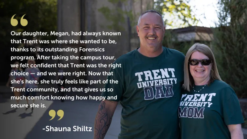 Our daughter, Megan, had always known that Trent was where she wanted to be, thanks to its outstanding Forensics program. After taking the campus tour, we felt confident that Trent was the right choice — and we were right. Now that she’s here, she truly feels like part of the Trent community, and that gives us so much comfort knowing how happy and secure she is. Quote from Shauna Shiltz