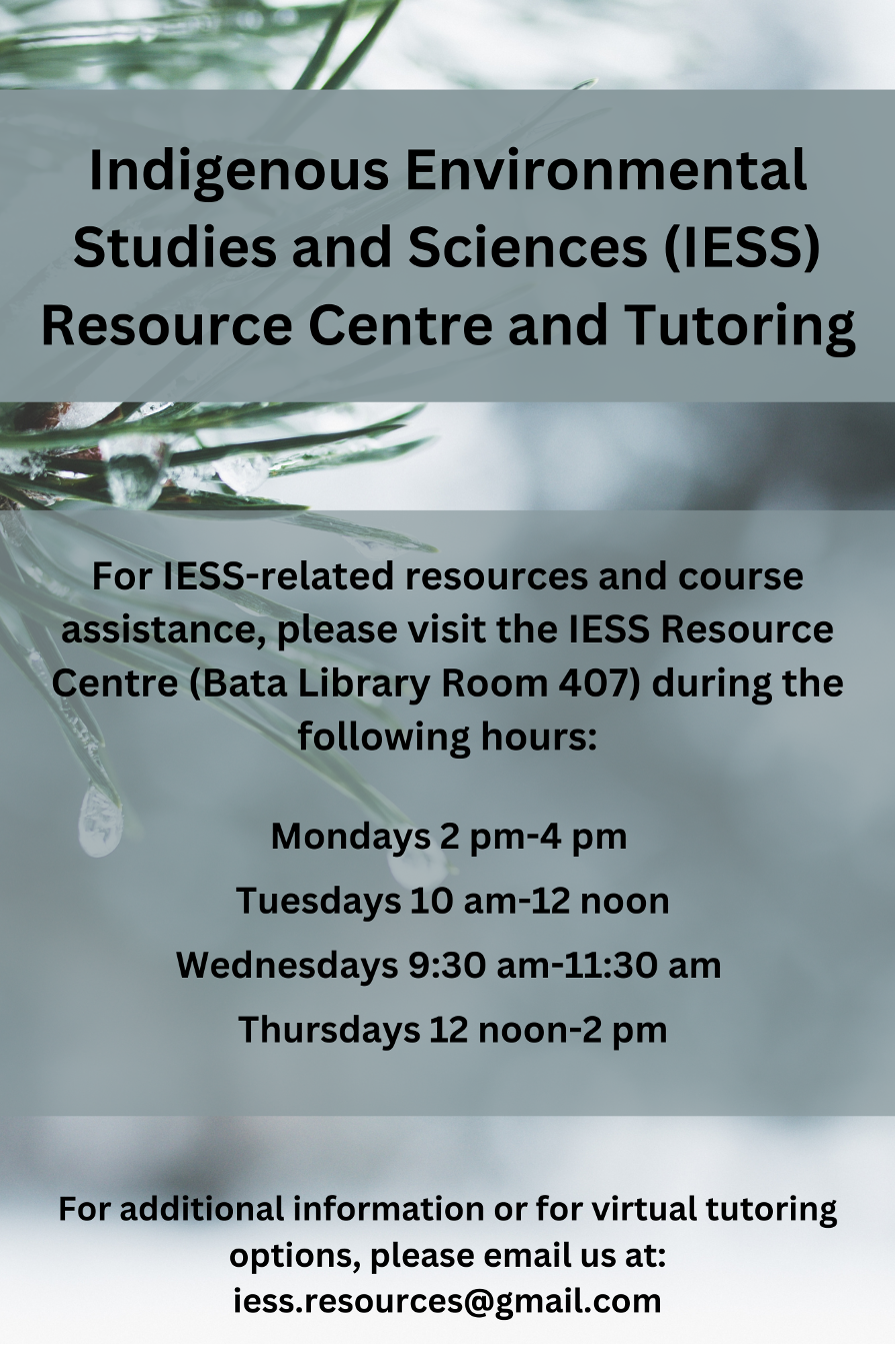 "Indigenous Environmental Sciences & Studies (IESS) Resource Centre and Tutoring For IESS-related resources and course assistance, please visit the IESS Resource Centre (Bata Library Room 407) during the following hours:  2:00 PM - 4:00 PM Mondays 10:00 AM – 12 noon Tuesdays 9:30 AM - 11:30 AM Wednesdays 12:00 noon - 2:00 PM Thursdays For additional information or for virtual tutoring options, please email us at iess.resources@gmail.com"