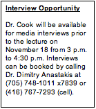 Text Box: Interview Opportunity  Dr. Cook will be available for media interviews prior  to the lecture on November 18 from 3 p.m. to 4:30 p.m. Interviews can be booked by calling Dr. Dimitry Anastakis at (705) 748-1011 x7839 or (416) 767-7293 (cell).  