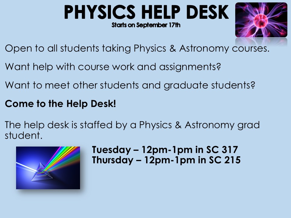 The Physics Help Desk will be offering weekly drop-in sessions open to all students taking Physics & Astronomy courses. Come by and ask questions and get help with course work and assignments. Please see the details below: Tuesday 12pm-1pm in SC 317 Thursday 12pm-1pm in SC 215
