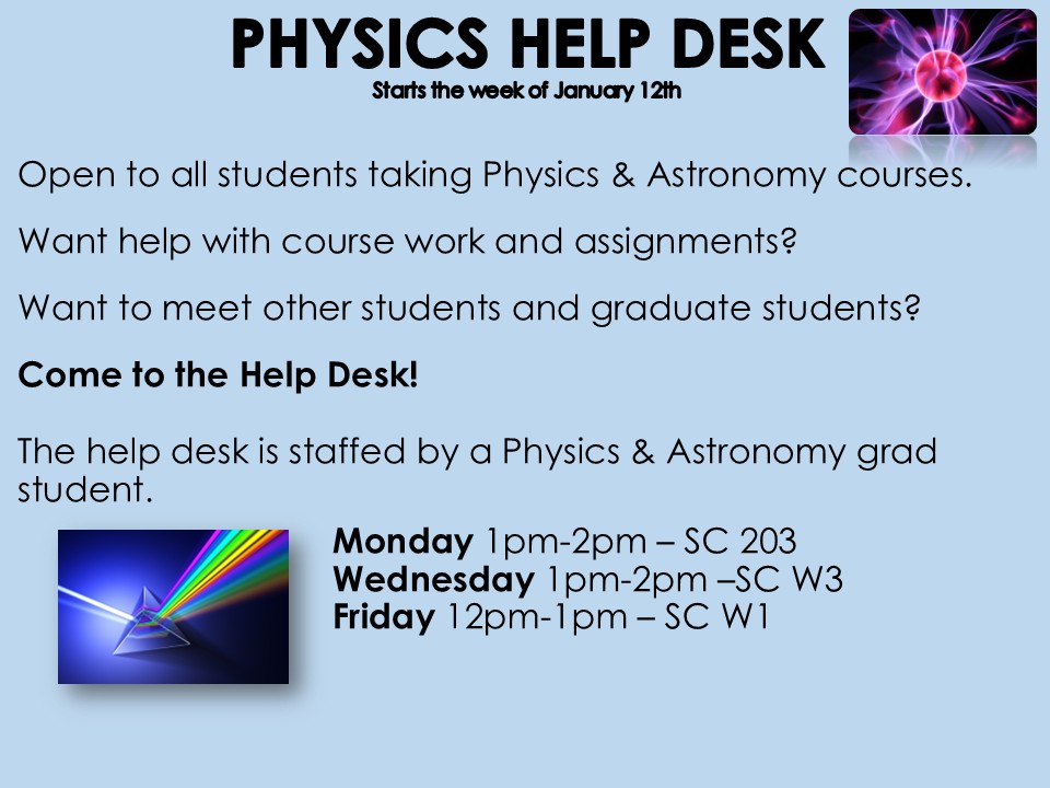 The Physics Help Desk will be offering weekly drop-in sessions open to all students taking Physics & Astronomy courses. Come by and ask questions and get help with course work and assignments. Please see the details below:  Monday 1pm-2pm in SC 203  Wednesday - 1pm-2pm in SC W3  Friday - 12pm-1pm in SC W1